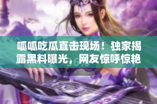 呱呱吃瓜直擊現(xiàn)場！獨家揭露黑料曝光，網(wǎng)友驚呼驚艷！