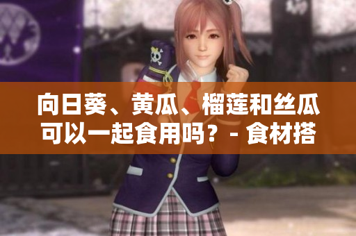 向日葵、黃瓜、榴蓮和絲瓜可以一起食用嗎？- 食材搭配的合理性及營養(yǎng)價值