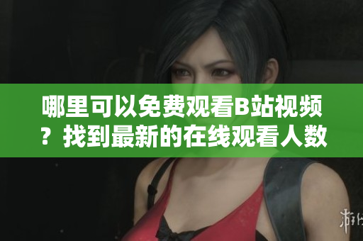 哪里可以免費(fèi)觀看B站視頻？找到最新的在線觀看人數(shù)！