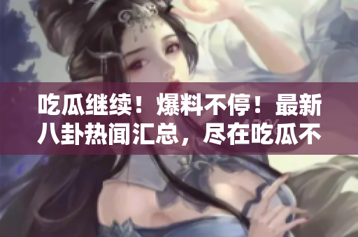 吃瓜繼續(xù)！爆料不停！最新八卦熱聞匯總，盡在吃瓜不打烊