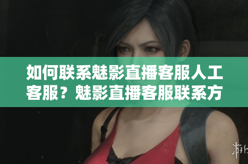 如何聯(lián)系魅影直播客服人工客服？魅影直播客服聯(lián)系方式詳解