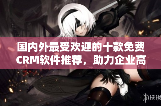 國內(nèi)外最受歡迎的十款免費(fèi)CRM軟件推薦，助力企業(yè)高效管理客戶關(guān)系