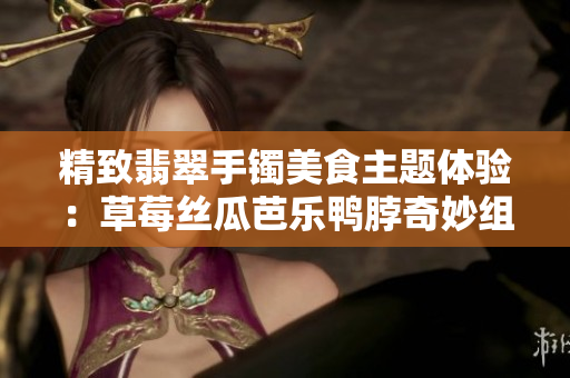 精致翡翠手鐲美食主題體驗：草莓絲瓜芭樂鴨脖奇妙組合帶您領(lǐng)略獨特風味