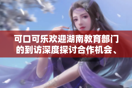 可口可樂歡迎湖南教育部門的到訪深度探討合作機(jī)會(huì)、攜手共創(chuàng)教育新未來