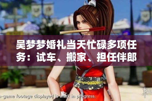 吳夢(mèng)夢(mèng)婚禮當(dāng)天忙碌多項(xiàng)任務(wù)：試車(chē)、搬家、擔(dān)任伴郎