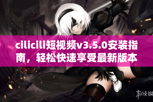cilicili短視頻v3.5.0安裝指南，輕松快速享受最新版本功能