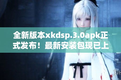 全新版本xkdsp.3.0apk正式發(fā)布！最新安裝包現(xiàn)已上線