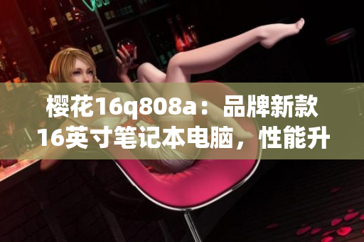 櫻花16q808a：品牌新款16英寸筆記本電腦，性能升級(jí)全面優(yōu)化