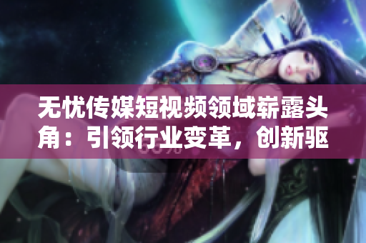 無(wú)憂傳媒短視頻領(lǐng)域嶄露頭角：引領(lǐng)行業(yè)變革，創(chuàng)新驅(qū)動(dòng)助力企業(yè)蓬勃發(fā)展