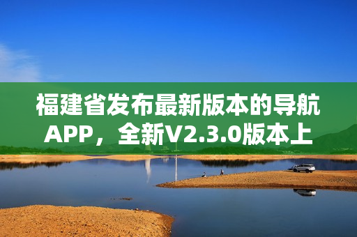 福建省發(fā)布最新版本的導(dǎo)航APP，全新V2.3.0版本上線，功能升級多項優(yōu)化