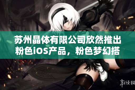 蘇州晶體有限公司欣然推出粉色iOS產(chǎn)品，粉色夢(mèng)幻搭配，盡顯獨(dú)特魅力！