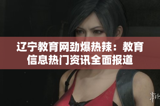 遼寧教育網(wǎng)勁爆熱辣：教育信息熱門資訊全面報(bào)道