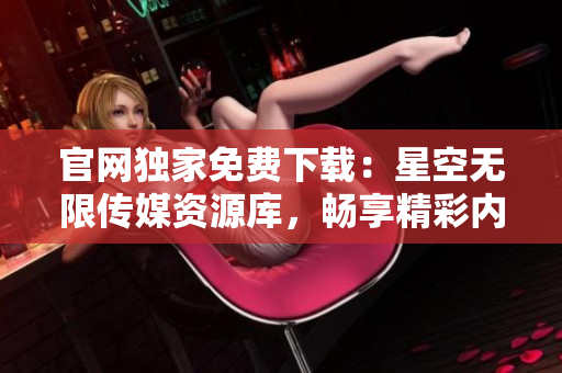 官網(wǎng)獨(dú)家免費(fèi)下載：星空無限傳媒資源庫，暢享精彩內(nèi)容!
