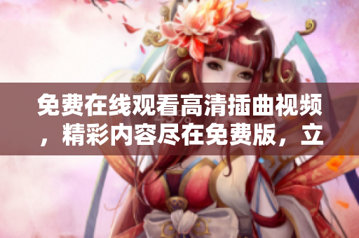 免費(fèi)在線觀看高清插曲視頻，精彩內(nèi)容盡在免費(fèi)版，立即觀賞享受最佳觀影體驗(yàn)
