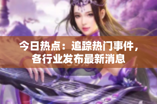 今日熱點(diǎn)：追蹤熱門事件，各行業(yè)發(fā)布最新消息