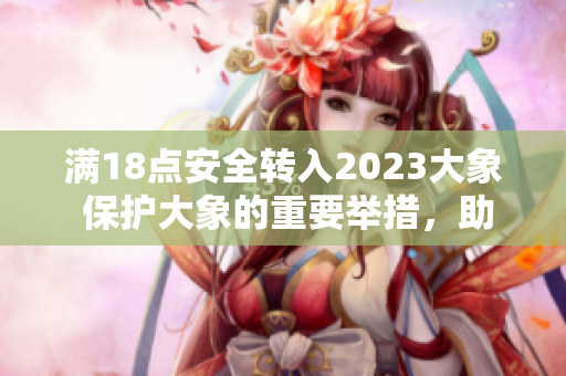 滿18點(diǎn)安全轉(zhuǎn)入2023大象 保護(hù)大象的重要舉措，助力野生動(dòng)物保護(hù)