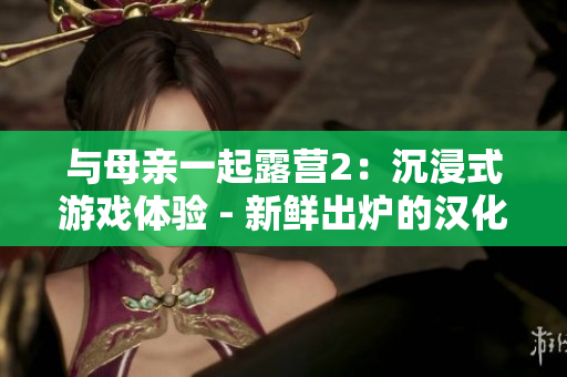 與母親一起露營2：沉浸式游戲體驗(yàn) - 新鮮出爐的漢化版！享受和家人一起探險(xiǎn)的樂趣！