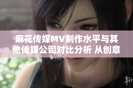 麻花傳媒MV制作水平與其他傳媒公司對(duì)比分析 從創(chuàng)意到執(zhí)行，哪家更勝一籌？