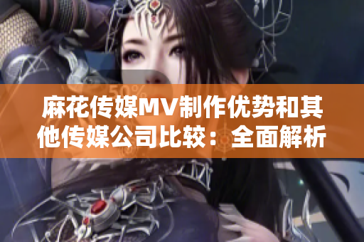 麻花傳媒MV制作優(yōu)勢和其他傳媒公司比較：全面解析產(chǎn)業(yè)鏈差異和發(fā)展趨勢