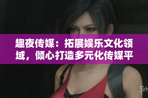 趣夜傳媒：拓展娛樂文化領域，傾心打造多元化傳媒平臺