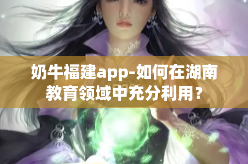 奶牛福建app-如何在湖南教育領(lǐng)域中充分利用？