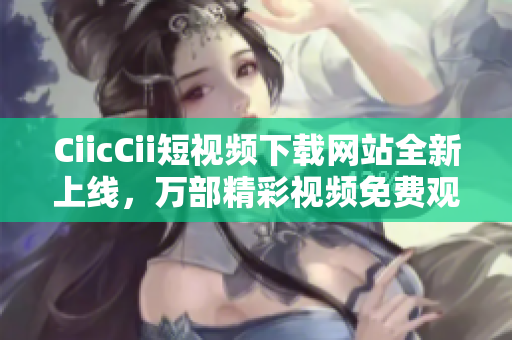 CiicCii短視頻下載網(wǎng)站全新上線，萬(wàn)部精彩視頻免費(fèi)觀看