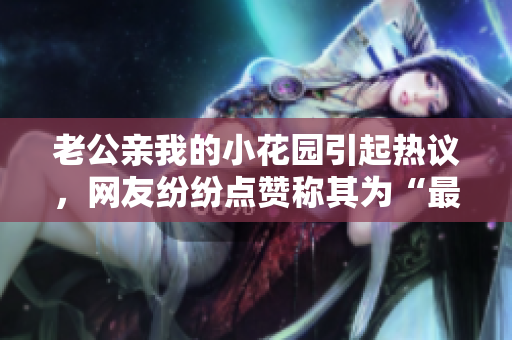 老公親我的小花園引起熱議，網(wǎng)友紛紛點(diǎn)贊稱其為“最溫馨的一刻”