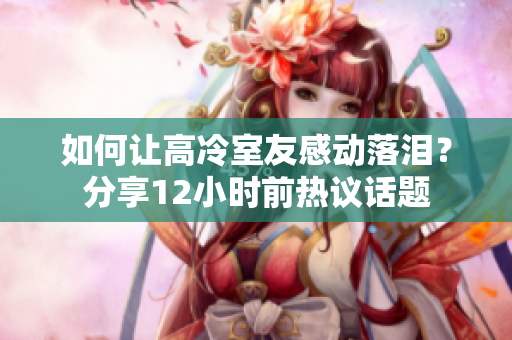 如何讓高冷室友感動落淚？分享12小時前熱議話題