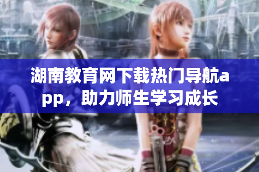 湖南教育網(wǎng)下載熱門導(dǎo)航app，助力師生學(xué)習(xí)成長