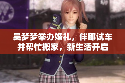 吳夢夢舉辦婚禮，伴郎試車并幫忙搬家，新生活開啟