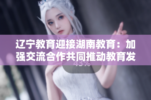 遼寧教育迎接湖南教育：加強(qiáng)交流合作共同推動教育發(fā)展