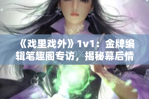 《戲里戲外》1v1：金牌編輯筆趣閣專訪，揭秘幕后情感糾葛