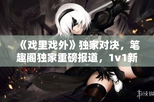 《戲里戲外》獨(dú)家對(duì)決，筆趣閣獨(dú)家重磅報(bào)道，1v1新篇章震撼上線