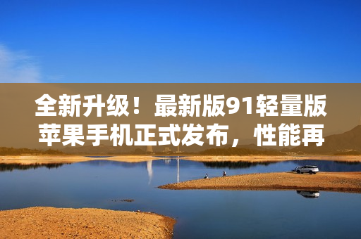 全新升級！最新版91輕量版蘋果手機正式發(fā)布，性能再進一步突破！