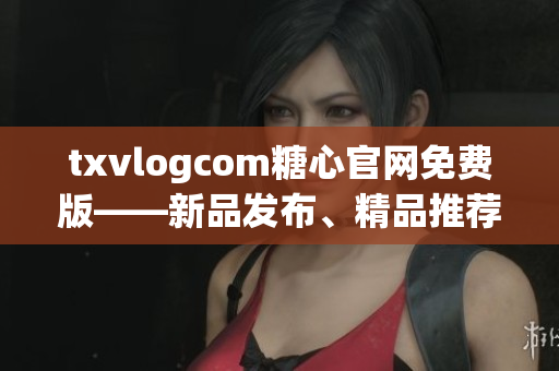 txvlogcom糖心官網(wǎng)免費版——新品發(fā)布、精品推薦、品質(zhì)保證