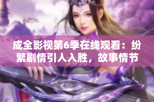 成全影視第6季在線(xiàn)觀(guān)看：紛繁劇情引人入勝，故事情節(jié)扣人心弦