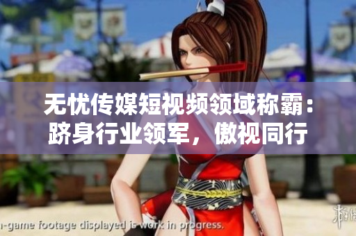 無憂傳媒短視頻領(lǐng)域稱霸：躋身行業(yè)領(lǐng)軍，傲視同行