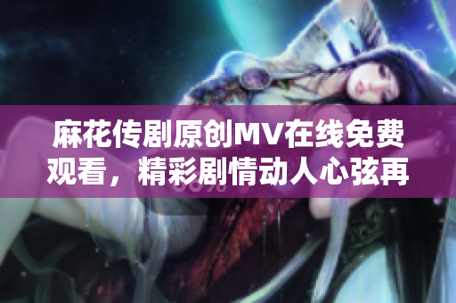 麻花傳劇原創(chuàng)MV在線免費觀看，精彩劇情動人心弦再現(xiàn)