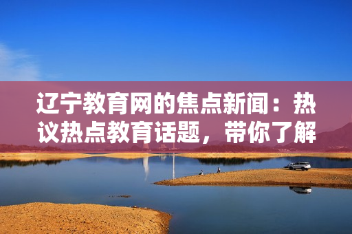 遼寧教育網(wǎng)的焦點新聞：熱議熱點教育話題，帶你了解最新資訊