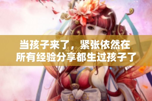 當(dāng)孩子來了，緊張依然在 所有經(jīng)驗(yàn)分享都生過孩子了還那么緊