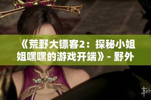 《荒野大鏢客2：探秘小姐姐嘿嘿的游戲開端》- 野外冒險(xiǎn)啟程