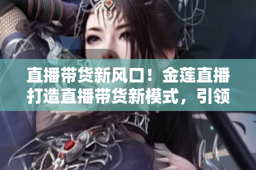 直播帶貨新風(fēng)口！金蓮直播打造直播帶貨新模式，引領(lǐng)消費(fèi)新潮流