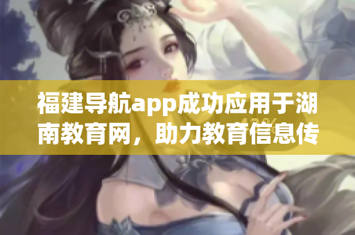福建導(dǎo)航app成功應(yīng)用于湖南教育網(wǎng)，助力教育信息傳遞