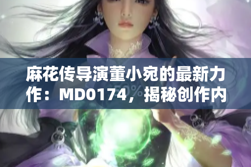麻花傳導(dǎo)演董小宛的最新力作：MD0174，揭秘創(chuàng)作內(nèi)幕、行業(yè)趨勢與未來展望