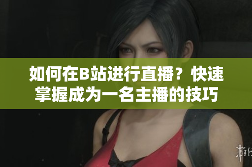 如何在B站進行直播？快速掌握成為一名主播的技巧