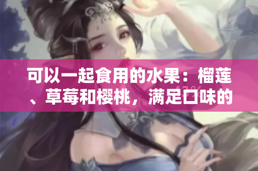 可以一起食用的水果：榴蓮、草莓和櫻桃，滿足口味的新選擇