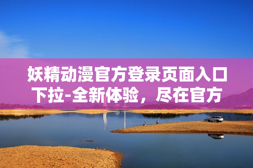 妖精動漫官方登錄頁面入口下拉-全新體驗，盡在官方網(wǎng)站!