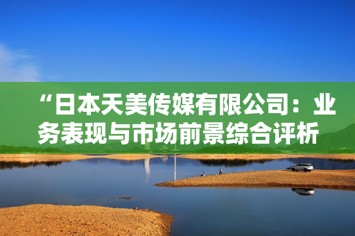 “日本天美傳媒有限公司：業(yè)務(wù)表現(xiàn)與市場(chǎng)前景綜合評(píng)析”