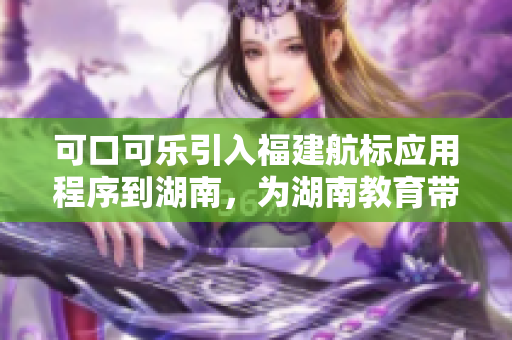 可口可樂引入福建航標應(yīng)用程序到湖南，為湖南教育帶來新希望