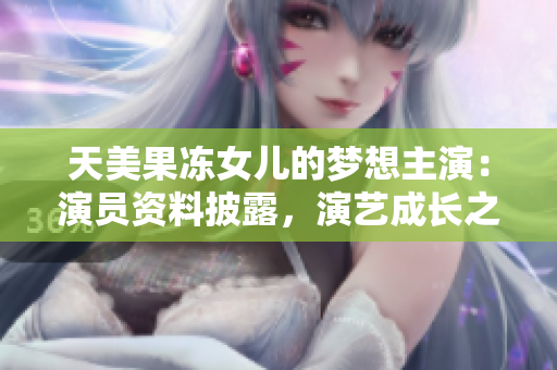 天美果凍女兒的夢(mèng)想主演：演員資料披露，演藝成長(zhǎng)之路
